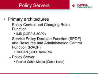 Policy Servers Primary architectures Policy Control and Charging Rules Function IMS (3GPP & 3GP2) Service Policy Decision Function (SPDF) and Resource and Administration Control Function (RACF) TISPAN (3GPP from R8) Policy Server Packet Cable Media (Cable Labs) 