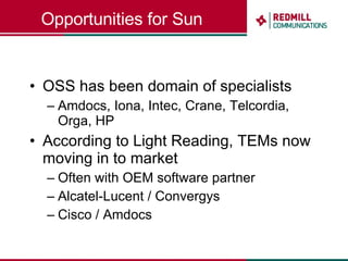 Opportunities for Sun OSS has been domain of specialists Amdocs, Iona, Intec, Crane, Telcordia, Orga, HP According to Light Reading, TEMs now moving in to market Often with OEM software partner Alcatel-Lucent / Convergys Cisco / Amdocs 