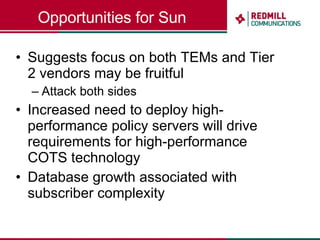 Opportunities for Sun Suggests focus on both TEMs and Tier 2 vendors may be fruitful Attack both sides Increased need to deploy high-performance policy servers will drive requirements for high-performance COTS technology Database growth associated with subscriber complexity 