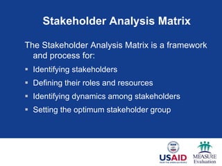 Stakeholder Analysis Matrix
The Stakeholder Analysis Matrix is a framework
and process for:
 Identifying stakeholders
 Defining their roles and resources
 Identifying dynamics among stakeholders
 Setting the optimum stakeholder group
 