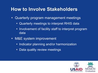 How to Involve Stakeholders
 Quarterly program management meetings
 Quarterly meetings to interpret RHIS data
 Involvement of facility staff to interpret program
data
 M&E system improvement
 Indicator planning and/or harmonization
 Data quality review meetings
 