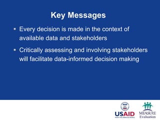 Key Messages
 Every decision is made in the context of
available data and stakeholders
 Critically assessing and involving stakeholders
will facilitate data-informed decision making
 
