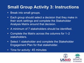 Small Group Activity 3: Instructions
 Break into small groups.
 Each group should select a decision that they make in
their work settings and complete the Stakeholder
Analysis Matrix around that decision.
 A minimum of 7 stakeholders should be identified.
 Complete the Matrix across the columns for 1–2
stakeholders.
 Select 1 stakeholder and complete the Stakeholder
Engagement Plan for that stakeholder.
 Time for activity: 45 minutes
 