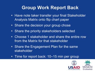 Group Work Report Back
 Have note taker transfer your final Stakeholder
Analysis Matrix onto flip chart paper
 Share the decision your group chose
 Share the priority stakeholders selected
 Choose 1 stakeholder and share the entire row
from the Matrix for that stakeholder
 Share the Engagement Plan for the same
stakeholder
 Time for report back: 10–15 min per group
 
