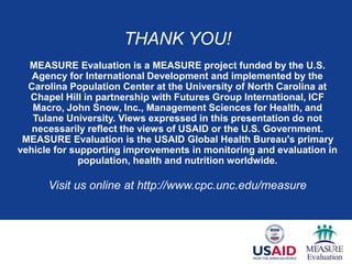 THANK YOU!
MEASURE Evaluation is a MEASURE project funded by the U.S.
Agency for International Development and implemented by the
Carolina Population Center at the University of North Carolina at
Chapel Hill in partnership with Futures Group International, ICF
Macro, John Snow, Inc., Management Sciences for Health, and
Tulane University. Views expressed in this presentation do not
necessarily reflect the views of USAID or the U.S. Government.
MEASURE Evaluation is the USAID Global Health Bureau's primary
vehicle for supporting improvements in monitoring and evaluation in
population, health and nutrition worldwide.
Visit us online at http://www.cpc.unc.edu/measure
 