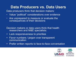 Data Producers vs. Data Users
Data producers think that decision makers:
• Value “political” considerations over evidence
• Are unprepared to measure or evaluate the
consequences of their decisions
Decision makers or data users think that health
researchers and M&E specialists:
 Lack responsiveness to priorities
 Favor numbers / jargon over transparent
communication
 Prefer written reports to face-to-face conversation
 
