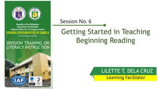 Getting Started in Teaching
Beginning Reading
Session No. 6
LILETTE T. DELA CRUZ
Learning Facilitator
DIVISION TRAINING ON
LITERACY INSTRUCTION
 