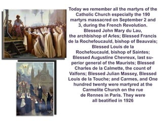 .
Today we remember all the martyrs of the
Catholic Church especially the 190
martyrs massacred on September 2 and
3, during the French Revolution.
Blessed John Mary du Lau,
the archbishop of ArIes; Blessed Francis
de la Rochefoucauld, bishop of Beauvais;
Blessed Louis de la
Rochefoucauld, bishop of Saintes;
Blessed Augustine Chevreux, last su-
perior general of the Maurists; Blessed
Charles de la Calmette, the count of
Valfons; Blessed Julian Massey, Blessed
Louis de la Touche; and Carmes, and One
hundred twenty were martyred at the
Carmelite Church on the rue
de Rennes in Paris. They were
all beatified in 1926
 