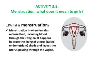What is menstruation?
 Menstruation is when females
release fluid, including blood,
through their vagina. It happens
bec...
