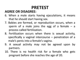 PRETEST
AGREE OR DISAGREE:
6. When a male starts having ejaculations, it means
that he should start having sex.
7. Babies ...