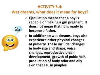 ACTIVITY 3.4:
Wet dreams, what does it mean for boys?
o Ejaculation means that a boy is
capable of making a girl pregnant....