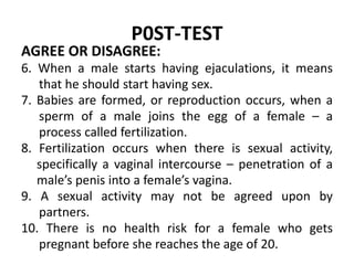 P0ST-TEST
AGREE OR DISAGREE:
6. When a male starts having ejaculations, it means
that he should start having sex.
7. Babie...