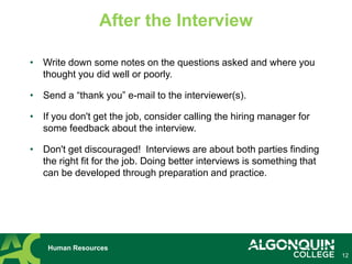 12
Human Resources
After the Interview
• Write down some notes on the questions asked and where you
thought you did well or poorly.
• Send a “thank you” e-mail to the interviewer(s).
• If you don't get the job, consider calling the hiring manager for
some feedback about the interview.
• Don't get discouraged! Interviews are about both parties finding
the right fit for the job. Doing better interviews is something that
can be developed through preparation and practice.
 
