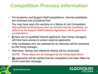 • For Academic and Support Staff competitions, internal candidates
are reviewed and considered first.
You may have seen this wording on a Notice of Job Competition:
Internal/External (Employees who are full-time internal candidates, as
defined by the Support Staff Collective Agreement, will be given first
consideration.)
• If there are no qualified internal applicants, then hiring managers
will then have access to screen external applicants.
• Only candidates who are selected for an interview will be contacted
by the hiring manager.
• Interviews, testing and reference checks will be conducted.
NOTE: These steps are all managed by the hiring department
• All applicants will be notified that the competition has been filled via
email automatic message.
5
Competition Process Information
Human Resources
 