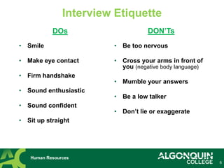6
Interview Etiquette
• Smile
• Make eye contact
• Firm handshake
• Sound enthusiastic
• Sound confident
• Sit up straight
Human Resources
DOs DON’Ts
• Be too nervous
• Cross your arms in front of
you (negative body language)
• Mumble your answers
• Be a low talker
• Don’t lie or exaggerate
 