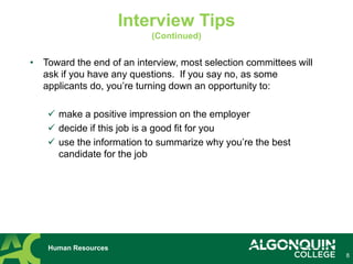 • Toward the end of an interview, most selection committees will
ask if you have any questions. If you say no, as some
applicants do, you’re turning down an opportunity to:
 make a positive impression on the employer
 decide if this job is a good fit for you
 use the information to summarize why you’re the best
candidate for the job
8
Human Resources
Interview Tips
(Continued)
 