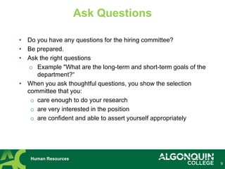 9
Human Resources
Ask Questions
• Do you have any questions for the hiring committee?
• Be prepared.
• Ask the right questions
o Example "What are the long-term and short-term goals of the
department?“
• When you ask thoughtful questions, you show the selection
committee that you:
o care enough to do your research
o are very interested in the position
o are confident and able to assert yourself appropriately
 