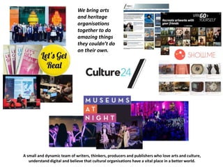 We bring arts
and heritage
organisations
together to do
amazing things
they couldn’t do
on their own.
A small and dynamic team of writers, thinkers, producers and publishers who love arts and culture,
understand digital and believe that cultural organisations have a vital place in a better world.
 