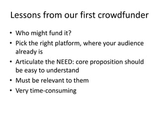 Lessons from our first crowdfunder
• Who might fund it?
• Pick the right platform, where your audience
already is
• Articulate the NEED: core proposition should
be easy to understand
• Must be relevant to them
• Very time-consuming
 