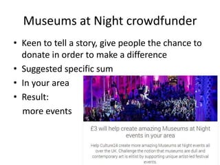 Museums at Night crowdfunder
• Keen to tell a story, give people the chance to
donate in order to make a difference
• Suggested specific sum
• In your area
• Result:
more events
 