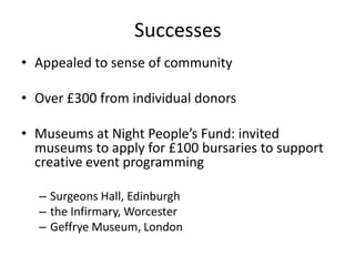 Successes
• Appealed to sense of community
• Over £300 from individual donors
• Museums at Night People’s Fund: invited
museums to apply for £100 bursaries to support
creative event programming
– Surgeons Hall, Edinburgh
– the Infirmary, Worcester
– Geffrye Museum, London
 