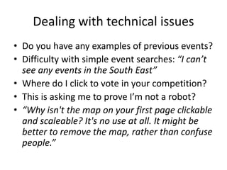 Dealing with technical issues
• Do you have any examples of previous events?
• Difficulty with simple event searches: “I can’t
see any events in the South East”
• Where do I click to vote in your competition?
• This is asking me to prove I’m not a robot?
• “Why isn't the map on your first page clickable
and scaleable? It's no use at all. It might be
better to remove the map, rather than confuse
people.”
 