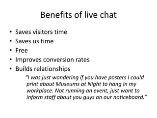 Benefits of live chat
• Saves visitors time
• Saves us time
• Free
• Improves conversion rates
• Builds relationships
“I was just wondering if you have posters I could
print about Museums at Night to hang in my
workplace. Not running an event, just want to
inform staff about you guys on our noticeboard.”
 