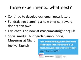 Three experiments: what next?
• Continue to develop our email newsletters
• Fundraising: planning a new physical reward
donors can own
• Live chat is on now at museumsatnight.org.uk
• Social media Thunderclap announcing
Museums at Night
festival launch
 