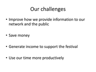 Our challenges
• Improve how we provide information to our
network and the public
• Save money
• Generate income to support the festival
• Use our time more productively
 