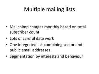 Multiple mailing lists
• Mailchimp charges monthly based on total
subscriber count
• Lots of careful data work
• One integrated list combining sector and
public email addresses
• Segmentation by interests and behaviour
 