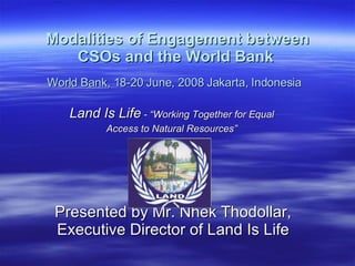 Modalities of Engagement between CSOs and the World Bank   World Bank, 18-20 June, 2008 Jakarta, Indonesia   Land Is Life  - “Working Together for Equal  Access to Natural Resources”   Presented by Mr. Nhek Thodollar, Executive Director of Land Is Life 