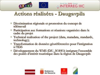 Actions réalisées - Daugavpils Dissémination régionale et promotion du concept de télétravail Participat ion aux formations et réunions organisées dans le cadre du projet Technical realisation of the project (data, matadata, standards, technology); Transformation  de données géoréférencées pour l’intégration à l’IDS D é velop pe ment  du  WMS (DU_SOHO)  intégrant l’ensemble des points d’intérêt touristique dans la région de  Daugavpils 