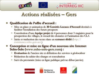 Actions réalisées – Gers Qualification de l’offre d’accueil : Mise en place et animation de  30 Comités Locaux d’Accueil  destinés à faciliter l’installation des futurs prospects Constitution d’une  équipe projet  de 4 personnes dont 3 stagiaires pour la prospection des villages, le recueil des données et l’animation des CLA Saisie et traduction des textes dans un  extranet dédié  ( http:// communes.soho-gers.net  ) Conception et mise en ligne d’un nouveau site Internet Soho-Solo ( www.soho-solo-gers.com ) : Evaluation  de l’ancien site et définition des services à géolocaliser Rédaction du cahier des charges et consultation Suivi du prestataire (mise en ligne publique prévue début janvier) 