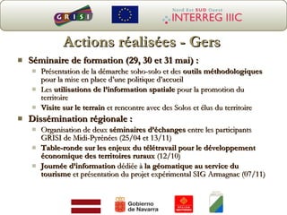 Actions réalisées - Gers Séminaire de formation (29, 30 et 31 mai) : Présentation de la démarche soho-solo et des  outils méthodologiques  pour la mise en place d’une politique d’accueil  Les  utilisations de l’information spatiale  pour la promotion du territoire Visite sur le terrain  et rencontre avec des Solos et élus du territoire Dissémination régionale : Organisation de deux  séminaires d’échanges  entre les participants GRISI de Midi-Pyrénées (25/04 et 13/11) Table-ronde sur les enjeux du télétravail pour le développement économique des territoires ruraux  (12/10) Journée d’information  dédiée à  la géomatique au service du tourisme  et présentation du projet expérimental SIG Armagnac (07/11) 