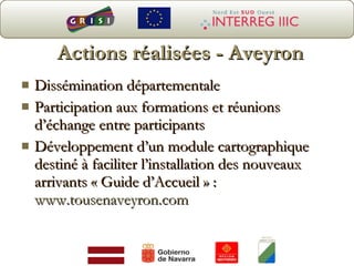 Actions réalisées - Aveyron Dissémination départementale Participat ion aux formations et réunions d’échange entre participants Développement d’un module cartographique destiné à faciliter l’installation des nouveaux arrivants « Guide d’Accueil » :  www.tousenaveyron.com 