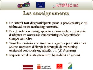 Les enseignements Un intérêt fort des participants pour la problématique du télétravail et du marketing territorial Pas de solution cartographique « universelle » : nécessité d’adapter les outils aux caractéristiques/objectifs de chaque territoire Tous les territoires ne sont pas «  égaux » pour attirer les Solos : nécessité d’élargir la stratégie de marketing territorial aux touristes, salariés, … (cf. Aveyron) Importance des infrastructures haut-débit en amont  