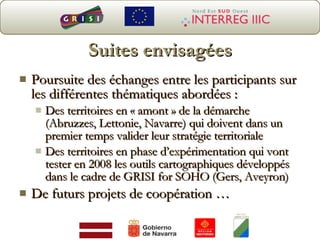 Suites envisagées Poursuite des échanges entre les participants sur les différentes thématiques abordées : Des territoires en « amont » de la démarche (Abruzzes, Lettonie, Navarre) qui doivent dans un premier temps valider leur stratégie territoriale Des territoires en phase d’expérimentation qui vont tester en 2008 les outils cartographiques développés dans le cadre de GRISI for SOHO (Gers, Aveyron)  De futurs projets de coopération … 