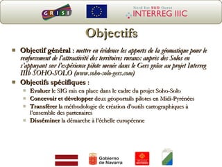 Objectifs Objectif général  :  mettre en évidence les apports de la géomatique pour le renforcement de l’attractivité des territoires ruraux auprès des Solos en s’appuyant sur l’expérience pilote menée dans le Gers grâce au projet Interreg IIIb SOHO-SOLO ( www.soho-solo-gers.com )  Objectifs spécifiques  : Evaluer  le SIG mis en place dans le cadre du projet Soho-Solo Concevoir et développer  deux géoportails pilotes en Midi-Pyrénées Transférer  la méthodologie de création d’outils cartographiques à l’ensemble des partenaires Disséminer  la démarche à l’échelle européenne  