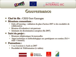 Chef de file  : CEEI Gers Gascogne Réunions consortium  : Kick-off meeting : validation du plan d’action 2007 et des modalités de collaboration Réunion d’évaluation à mi-parcours Séminaire de dissémination européen (fin 2007) Suivi du projet :   Réunions téléphoniques bi-mensuelles  Appui technique et méthodologique aux participants en continu (Tel + mail + Intranet) Formations :   1 ou 2 sessions à Auch en 2007  Possibilité de Téléformation (à valider) Gouvernance 