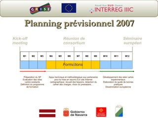 Planning prévisionnel 2007 Kick-off  meeting  Réunion de consortium Séminaire européen Préparation du SP Evaluation des sites cartos existants Définition du programme de formation Appui technique et méthodologique aux partenaires pour la mise en œuvre d’un site Internet cartographique: recueil des besoins, rédaction du cahier des charges, choix du prestataire,… Développement des sites cartos expérimentaux Elaboration du guide de bonnes pratiques Dissémination européenne M1 M2 M3 M4 M5 M6 M7 M8 M9 M10 M11 M12 Formations 