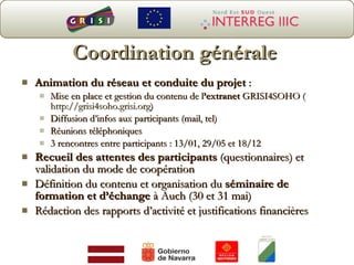 Coordination générale Animation du réseau et conduite du projet  :  Mise en place et gestion du contenu de l ’extranet  GRISI4SOHO ( http://grisi4soho.grisi.org ) Diffusion d’infos aux participants (mail, tel) Réunions téléphoniques 3 rencontres entre participants : 13/01, 29/05 et 18/12  Recueil des attentes des participants  (questionnaires) et validation du mode de coopération Définition du contenu et organisation du  séminaire de formation et d’échange  à Auch (30 et 31 mai) Rédaction des rapports d’activité et justifications financières 