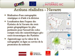 Actions réalisées - Navarre Réalisation d’une cartographie stratégique et d’aide à la décision Localisation dans l’espace des Pyrénées de la Navarre des trois points géographiques les plus pertinents pour l’accueil des solos compte tenu des caractéristiques géo-socio-économiques des Pyrénées Apprentissage sur la valeur de la cartographie en ligne au service de la promotion du territoire 