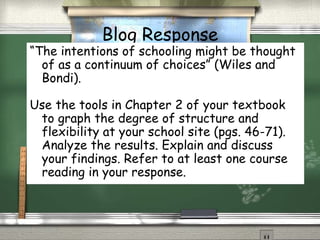 Blog Response “ The intentions of schooling might be thought of as a continuum of choices” (Wiles and Bondi).  Use the tools in Chapter 2 of your textbook to graph the degree of structure and flexibility at your school site (pgs. 46-71). Analyze the results. Explain and discuss your findings. Refer to at least one course reading in your response. 