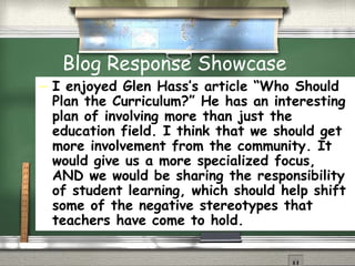 Blog Response Showcase I enjoyed Glen Hass’s article “Who Should Plan the Curriculum?” He has an interesting plan of involving more than just the education field. I think that we should get more involvement from the community. It would give us a more specialized focus, AND we would be sharing the responsibility of student learning, which should help shift some of the negative stereotypes that teachers have come to hold.  