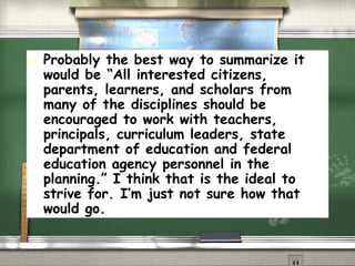 Probably the best way to summarize it would be “All interested citizens, parents, learners, and scholars from many of the disciplines should be encouraged to work with teachers, principals, curriculum leaders, state department of education and federal education agency personnel in the planning.” I think that is the ideal to strive for. I’m just not sure how that would go.   