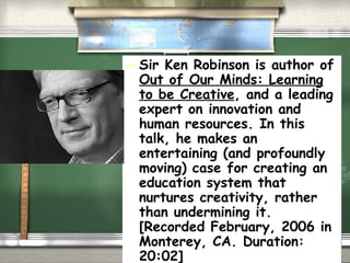 Sir Ken Robinson is author of  Out of Our Minds: Learning to be Creative , and a leading expert on innovation and human resources. In this talk, he makes an entertaining (and profoundly moving) case for creating an education system that nurtures creativity, rather than undermining it. [Recorded February, 2006 in Monterey, CA. Duration: 20:02] 