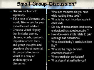 Small Group Discussion Discuss each article separately Take note of elements you would like to use for your textual/visual artifact Create a visual display that includes quotes, phrases, words, symbols, important article facts, and group thoughts and questions about material. Be prepared to present visual as a way of explaining your discussion What aha moments did you have while reading these texts? What is the most important quote in each text? Did any of these articles lead to new understandings about education? How does each article relate to prior readings and discussion? What should today’s curriculum look like? What do the major trends in education look like? Who should plan curriculum?  What doesn’t sit well with you? 