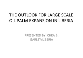 THE OUTLOOK FOR LARGE SCALE
OIL PALM EXPANSION IN LIBERIA


      PRESENTED BY: CHEA B.
         GARLEY/LIBERIA
 