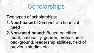 Two types of scholarships:
1.Need-based: Demonstrate financial
need
2.Non-need based: Based on either
merit, nationality, gender, professional
background, leadership abilities, field of
previous studies etc.
Scholarships
 