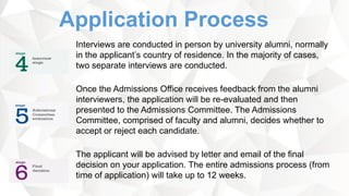 Application Process
Interviews are conducted in person by university alumni, normally
in the applicant’s country of residence. In the majority of cases,
two separate interviews are conducted.
Once the Admissions Office receives feedback from the alumni
interviewers, the application will be re-evaluated and then
presented to the Admissions Committee. The Admissions
Committee, comprised of faculty and alumni, decides whether to
accept or reject each candidate.
The applicant will be advised by letter and email of the final
decision on your application. The entire admissions process (from
time of application) will take up to 12 weeks.
 